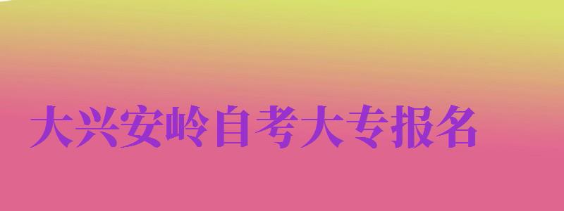 大興安嶺自考大專報名（大興安嶺自考大專報名時間）