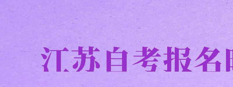 江蘇自考報名時間（江蘇自考報名時間2024年下半年）