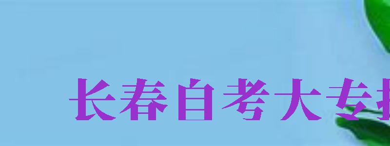 長春自考大專報名（長春自考大專報名官網(wǎng)）