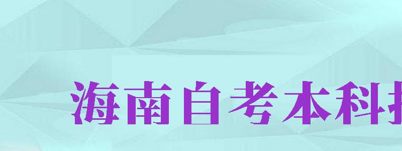 海南自考本科報名（海南自考本科報名時間2024）