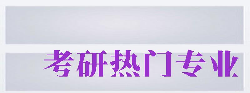 考研熱門專業(yè)（考研熱門專業(yè)排名前十名）