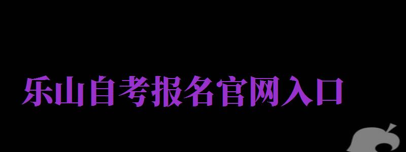 樂山自考報(bào)名官網(wǎng)入口（樂山自考報(bào)名官網(wǎng)入口網(wǎng)址）