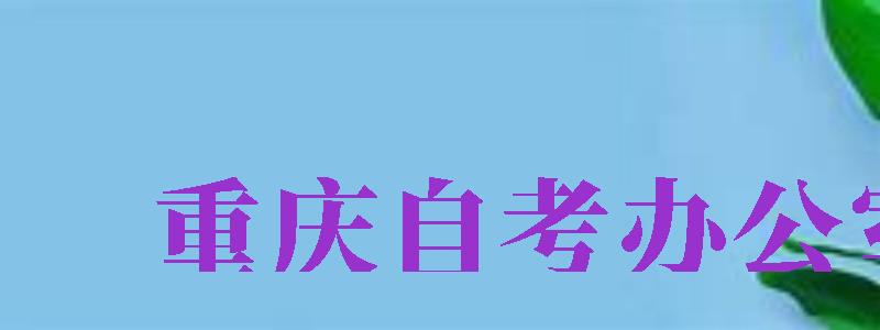 重慶自考辦公室（重慶自考辦公室電話）