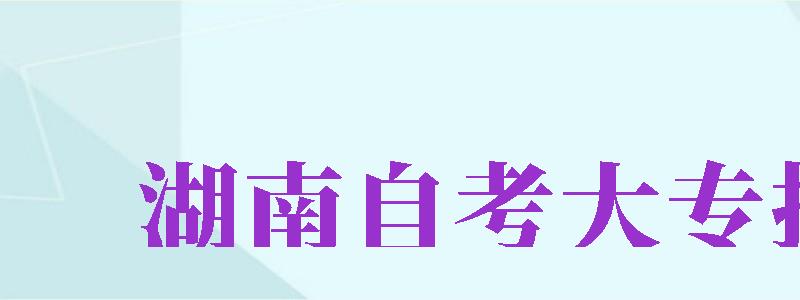 湖南自考大專報(bào)名（湖南自考大專報(bào)名官網(wǎng)入口）