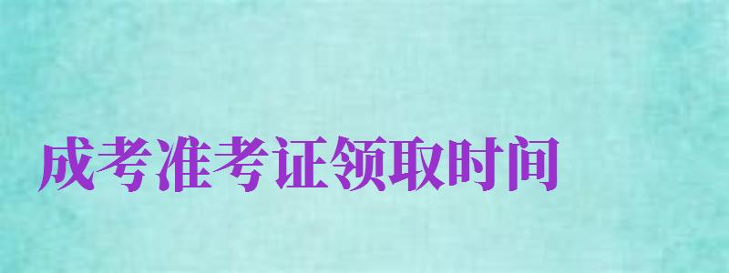 成考準(zhǔn)考證領(lǐng)取時間（成考準(zhǔn)考證領(lǐng)取時間是幾點）