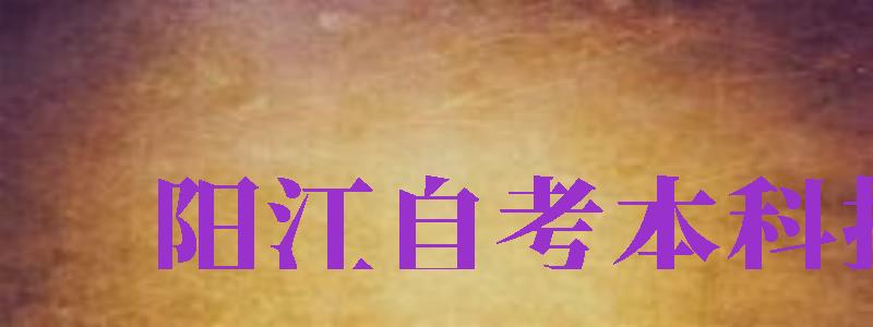 陽(yáng)江自考本科報(bào)名（陽(yáng)江自考本科報(bào)名時(shí)間）