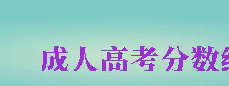 成人高考分?jǐn)?shù)線（成人高考分?jǐn)?shù)線2024年公布）