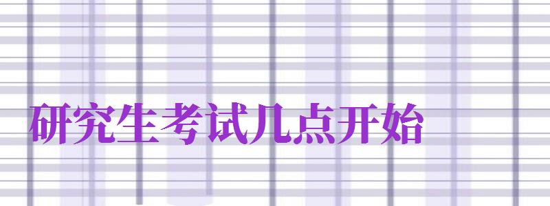 研究生考試幾點開始（2024年研究生考試幾點開始）