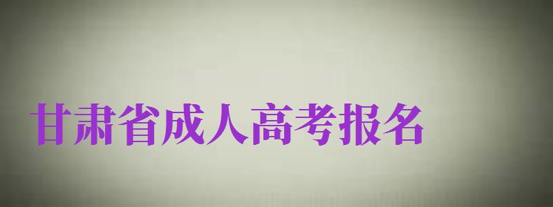 甘肅省成人高考報名（甘肅省成人高考報名時間2024）