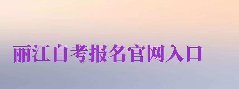 麗江自考報名官網(wǎng)入口（麗江自考報名官網(wǎng)入口網(wǎng)址）