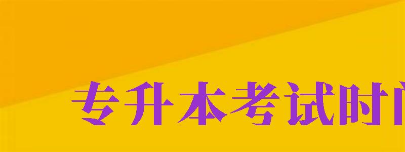 專升本考試時(shí)間（專升本考試時(shí)間2024年具體時(shí)間）