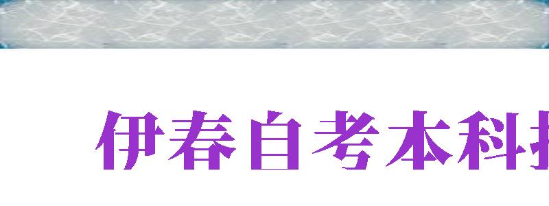 伊春自考本科報名（伊春自考本科報名費多少錢）