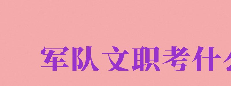 軍隊(duì)文職考什么（女生考部隊(duì)文職需要考什么）