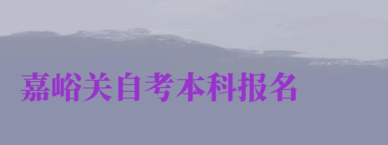 嘉峪關(guān)自考本科報名（嘉峪關(guān)自考本科報名時間）