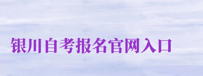 銀川自考報名官網(wǎng)入口（銀川自考報名官網(wǎng)入口網(wǎng)址）