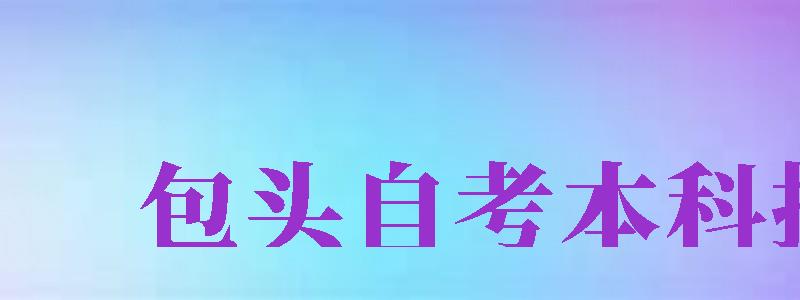 包頭自考本科報(bào)名（包頭自考本科報(bào)名時(shí)間2024官網(wǎng)）