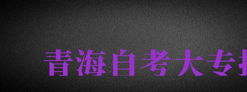 青海自考大專報名（青海自考大專報名時間2024年官網(wǎng)）