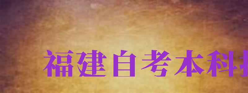 福建自考本科報名（福建自考本科報名時間2024年官網(wǎng)）