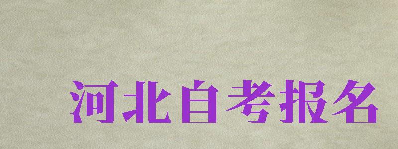 河北自考報(bào)名（河北自考報(bào)名時(shí)間2024年下半年）