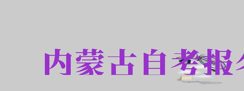 內(nèi)蒙古自考報(bào)名（內(nèi)蒙古自考報(bào)名時(shí)間）