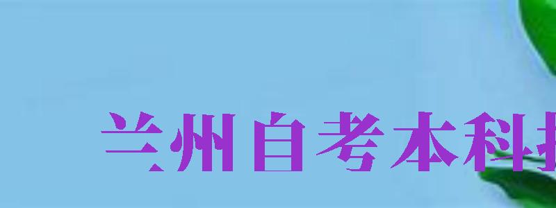 蘭州自考本科報(bào)名（蘭州自考本科報(bào)名時(shí)間）