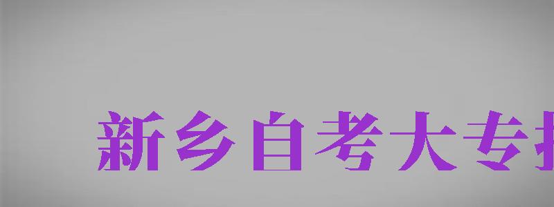 新鄉(xiāng)自考大專報名（新鄉(xiāng)自考大專報名時間）