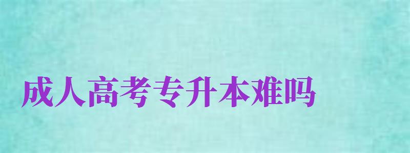 成人高考專升本難嗎（成人高考專升本難嗎通過率多少）