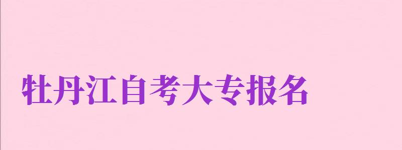 牡丹江自考大專報名（牡丹江自考大專報名官網(wǎng)入口）