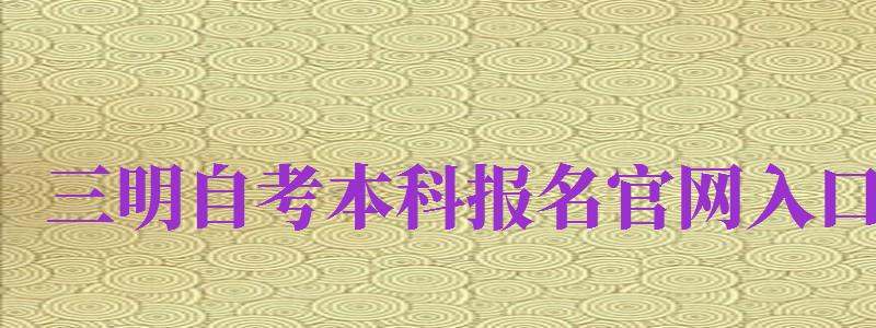 三明自考本科報名官網(wǎng)入口（三明自考本科報名官網(wǎng)入口網(wǎng)址）