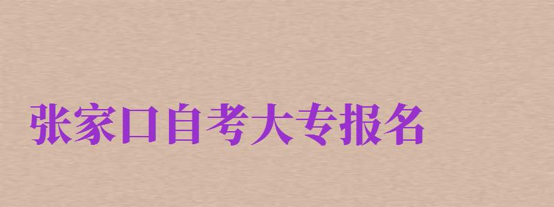 張家口自考大專報名（張家口自考大專報名時間）