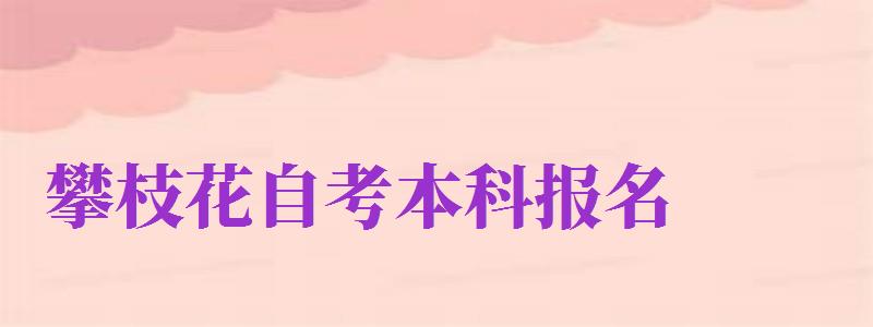 攀枝花自考本科報名（攀枝花自考本科報名時間）