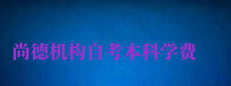 尚德機構自考本科學費（尚德機構自考本科學費多少）