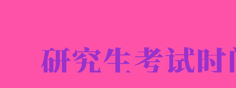 研究生考試時間（研究生考試時間2024年具體時間）