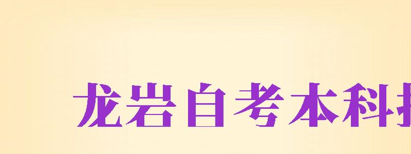 龍巖自考本科報名（龍巖自考本科報名時間）