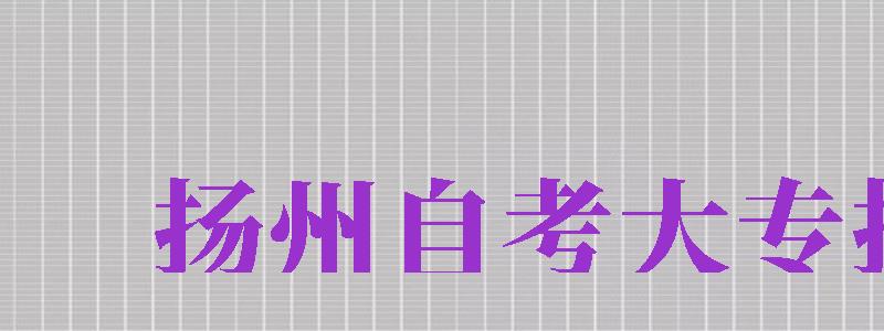 揚(yáng)州自考大專(zhuān)報(bào)名（揚(yáng)州自考大專(zhuān)報(bào)名時(shí)間）