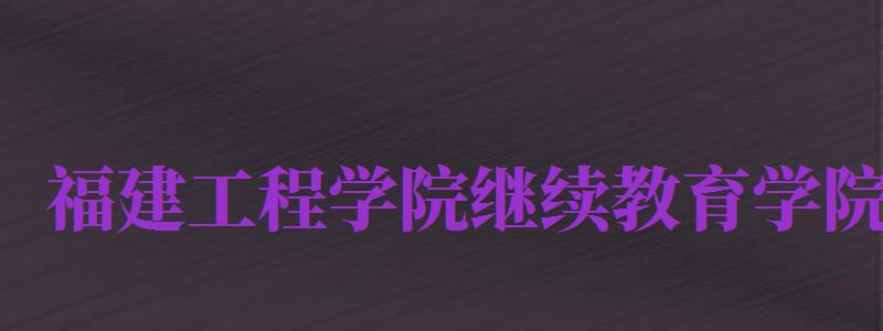 福建工程學(xué)院繼續(xù)教育學(xué)院（福建工程學(xué)院繼續(xù)教育學(xué)院官網(wǎng)）