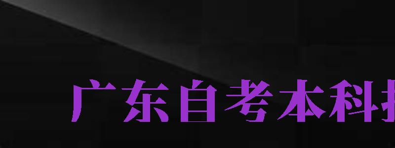 廣東自考本科報(bào)名（廣東自考本科報(bào)名時(shí)間2024）