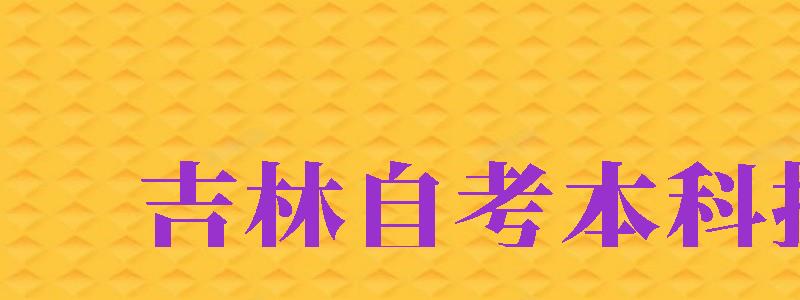 吉林自考本科報(bào)名（吉林自考本科報(bào)名官網(wǎng)入口）