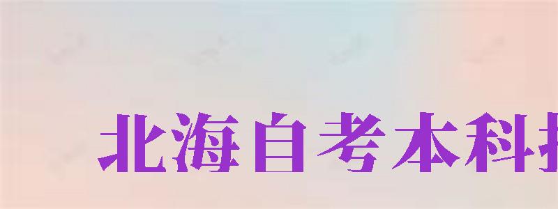 北海自考本科報(bào)名（北海自考本科報(bào)名官網(wǎng)入口）