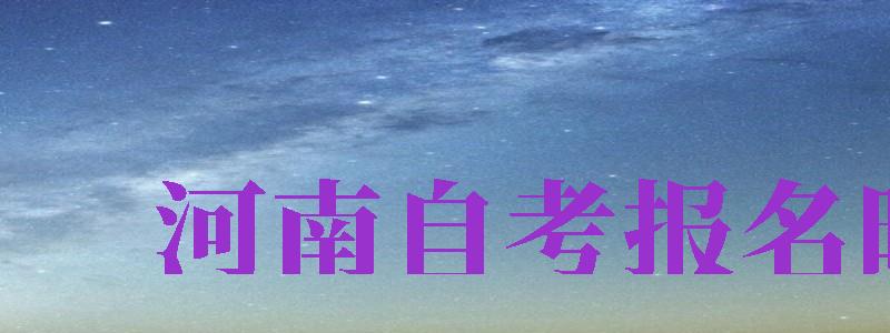 河南自考報(bào)名時(shí)間（河南自考報(bào)名時(shí)間2024年下半年）