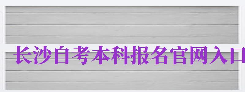 長沙自考本科報名官網(wǎng)入口（長沙自考本科報名官網(wǎng)入口網(wǎng)址）