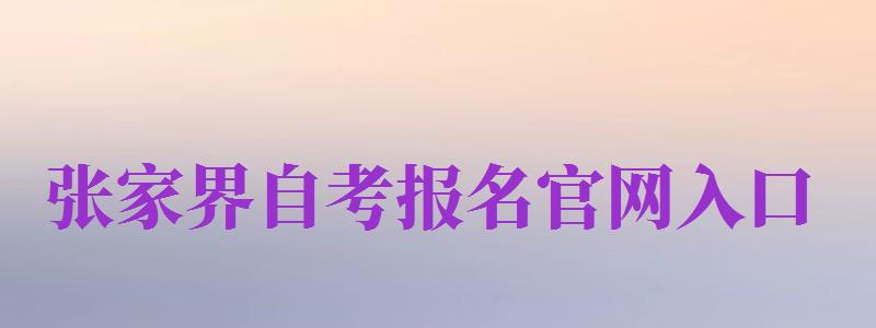 張家界自考報名官網(wǎng)入口（張家界自考報名官網(wǎng)入口網(wǎng)址）