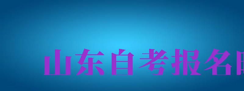 山東自考報(bào)名時(shí)間（山東自考報(bào)名時(shí)間2024年）