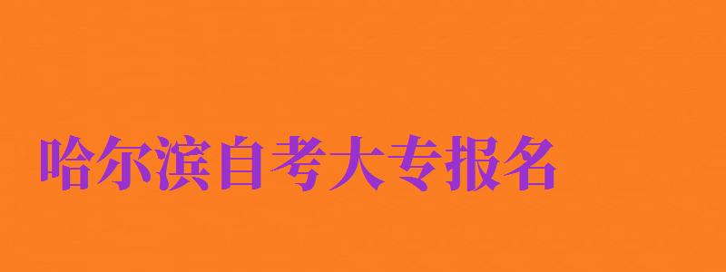 哈爾濱自考大專報名（哈爾濱自考大專報名時間）