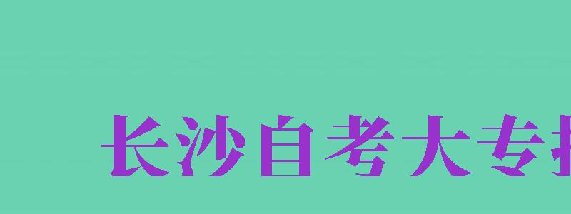 長沙自考大專報名（長沙自考大專報名官網(wǎng)）