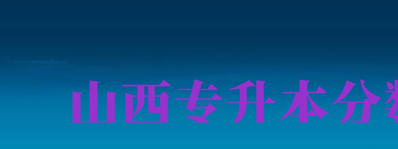 山西專升本分?jǐn)?shù)線（山西專升本分?jǐn)?shù)線2024）