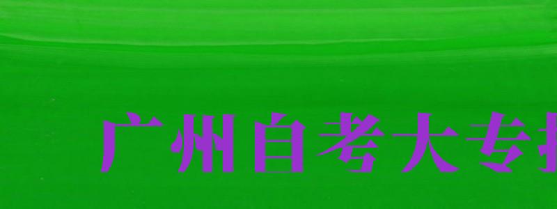 廣州自考大專報名（廣州自考大專報名官網(wǎng)）