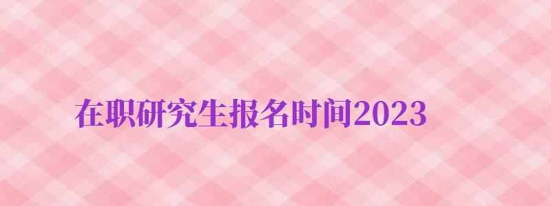 在職研究生報名時間2024（在職研究生報名時間2024北京學費最低的學校）