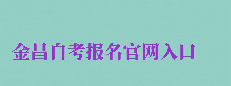 金昌自考報(bào)名官網(wǎng)入口（金昌自考報(bào)名官網(wǎng)入口網(wǎng)址）