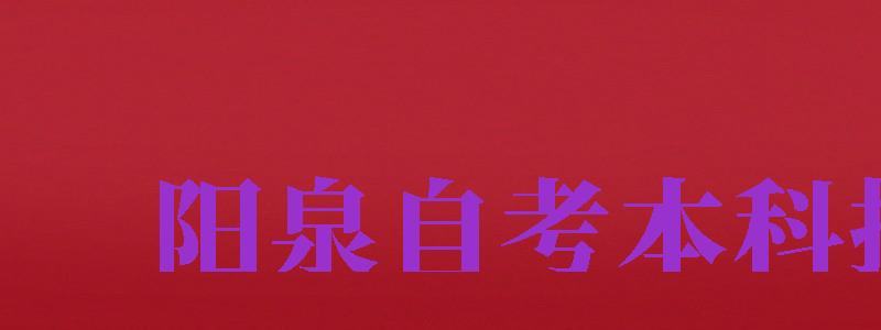 陽泉自考本科報名（陽泉自考本科報名時間）